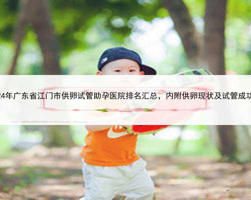 2024年广东省江门市供卵试管助孕医院排名汇总，内附供卵现状及试管成功率